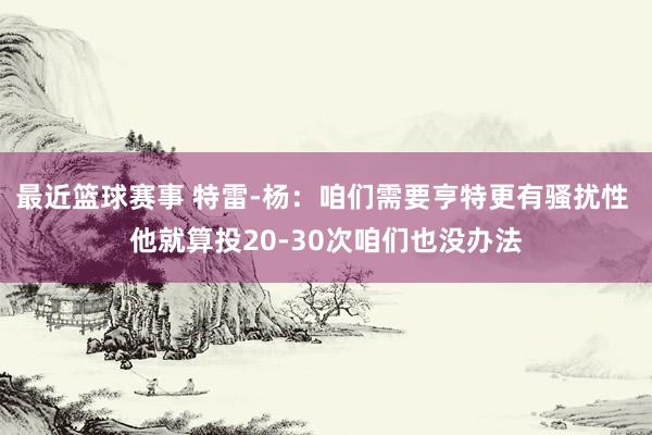 最近篮球赛事 特雷-杨：咱们需要亨特更有骚扰性 他就算投20-30次咱们也没办法