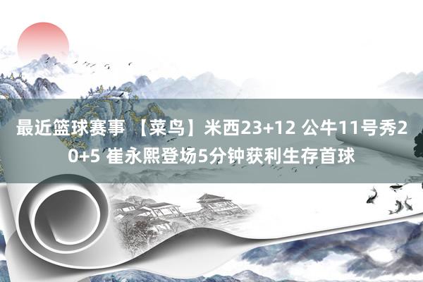 最近篮球赛事 【菜鸟】米西23+12 公牛11号秀20+5 崔永熙登场5分钟获利生存首球