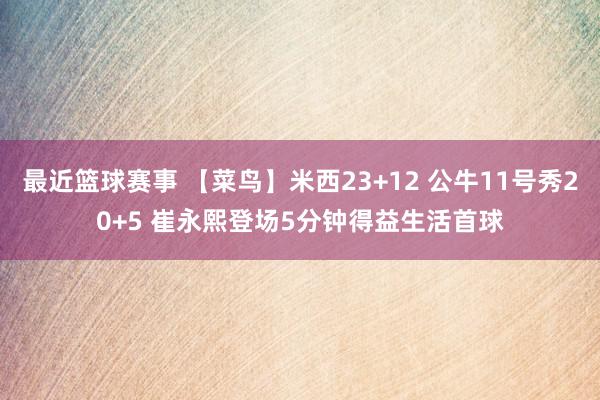 最近篮球赛事 【菜鸟】米西23+12 公牛11号秀20+5 崔永熙登场5分钟得益生活首球