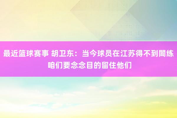 最近篮球赛事 胡卫东：当今球员在江苏得不到闇练 咱们要念念目的留住他们