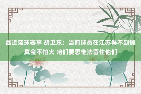 最近篮球赛事 胡卫东：当前球员在江苏得不到锻真金不怕火 咱们要思惟法留住他们