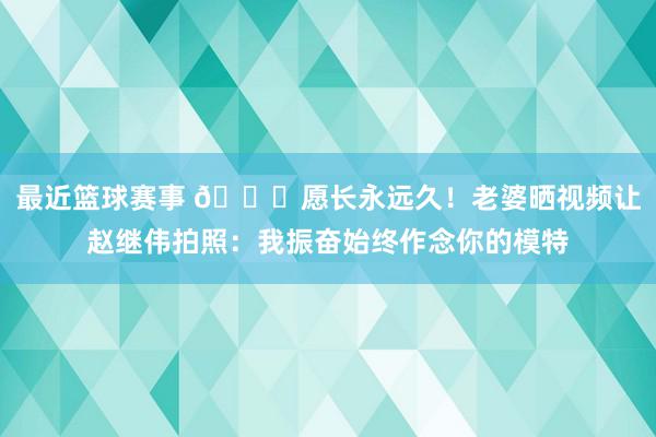 最近篮球赛事 😁愿长永远久！老婆晒视频让赵继伟拍照：我振奋始终作念你的模特