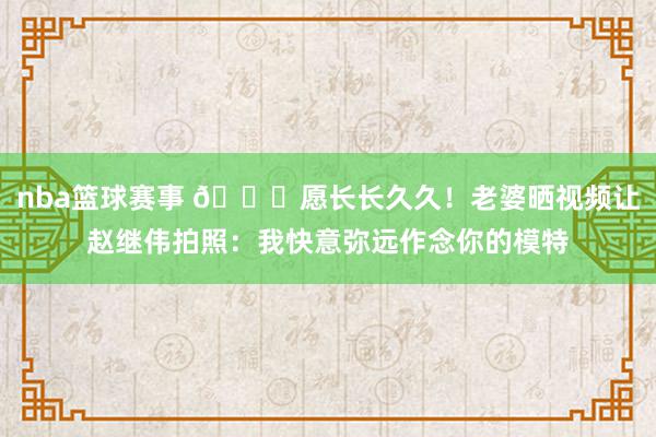 nba篮球赛事 😁愿长长久久！老婆晒视频让赵继伟拍照：我快意弥远作念你的模特