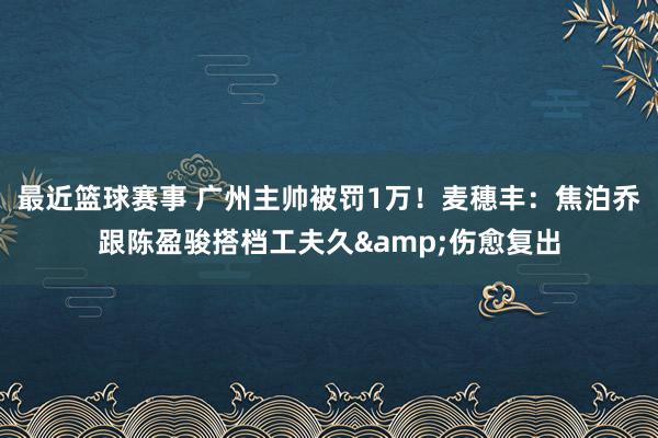 最近篮球赛事 广州主帅被罚1万！麦穗丰：焦泊乔跟陈盈骏搭档工夫久&伤愈复出