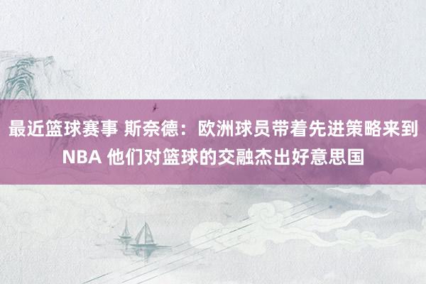 最近篮球赛事 斯奈德：欧洲球员带着先进策略来到NBA 他们对篮球的交融杰出好意思国