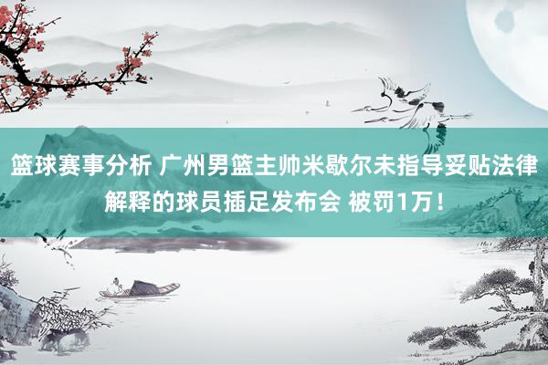 篮球赛事分析 广州男篮主帅米歇尔未指导妥贴法律解释的球员插足发布会 被罚1万！