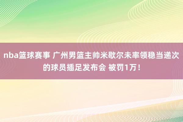 nba篮球赛事 广州男篮主帅米歇尔未率领稳当递次的球员插足发布会 被罚1万！