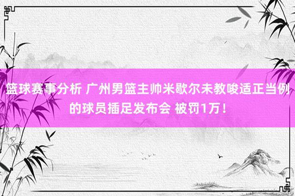 篮球赛事分析 广州男篮主帅米歇尔未教唆适正当例的球员插足发布会 被罚1万！