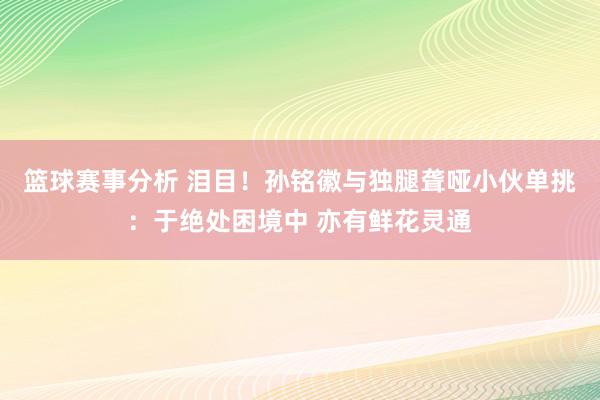 篮球赛事分析 泪目！孙铭徽与独腿聋哑小伙单挑：于绝处困境中 亦有鲜花灵通