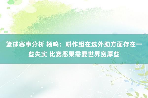 篮球赛事分析 杨鸣：耕作组在选外助方面存在一些失实 比赛恶果需要世界宽厚些