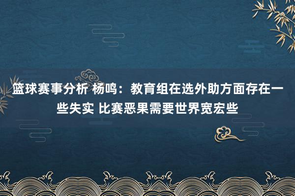 篮球赛事分析 杨鸣：教育组在选外助方面存在一些失实 比赛恶果需要世界宽宏些