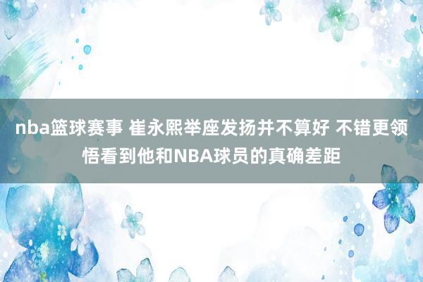 nba篮球赛事 崔永熙举座发扬并不算好 不错更领悟看到他和NBA球员的真确差距