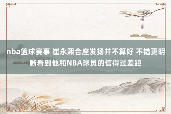 nba篮球赛事 崔永熙合座发扬并不算好 不错更明晰看到他和NBA球员的信得过差距