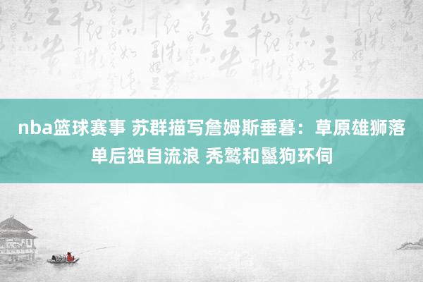 nba篮球赛事 苏群描写詹姆斯垂暮：草原雄狮落单后独自流浪 秃鹫和鬣狗环伺