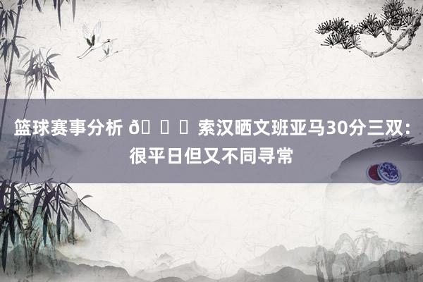 篮球赛事分析 👀索汉晒文班亚马30分三双：很平日但又不同寻常