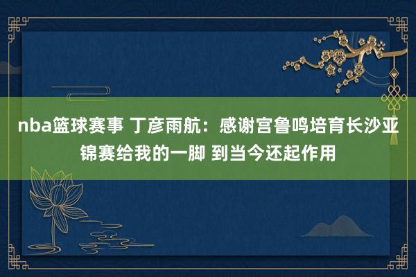 nba篮球赛事 丁彦雨航：感谢宫鲁鸣培育长沙亚锦赛给我的一脚 到当今还起作用