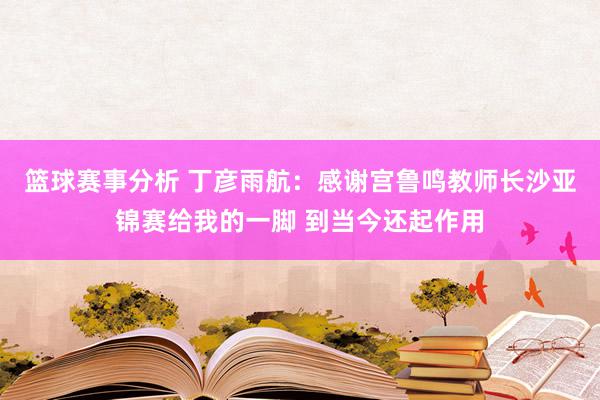 篮球赛事分析 丁彦雨航：感谢宫鲁鸣教师长沙亚锦赛给我的一脚 到当今还起作用