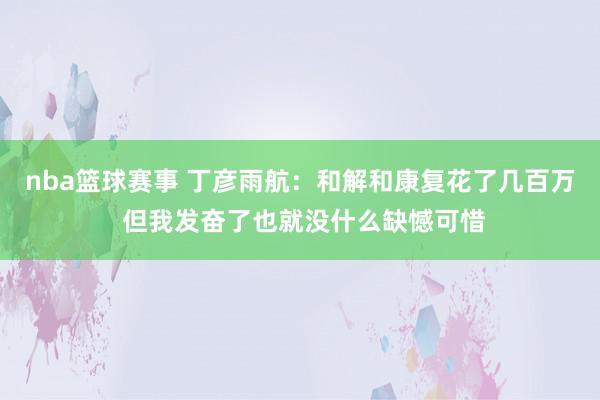 nba篮球赛事 丁彦雨航：和解和康复花了几百万 但我发奋了也就没什么缺憾可惜