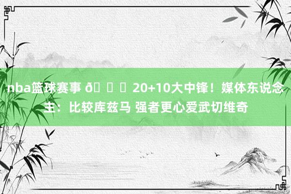 nba篮球赛事 😋20+10大中锋！媒体东说念主：比较库兹马 强者更心爱武切维奇