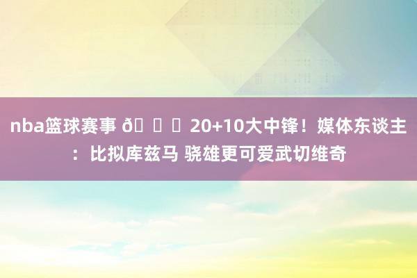 nba篮球赛事 😋20+10大中锋！媒体东谈主：比拟库兹马 骁雄更可爱武切维奇