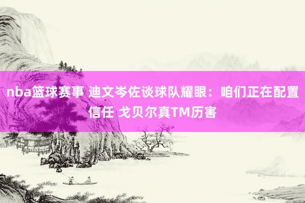 nba篮球赛事 迪文岑佐谈球队耀眼：咱们正在配置信任 戈贝尔真TM历害