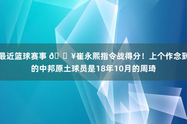 最近篮球赛事 🔥崔永熙指令战得分！上个作念到的中邦原土球员是18年10月的周琦