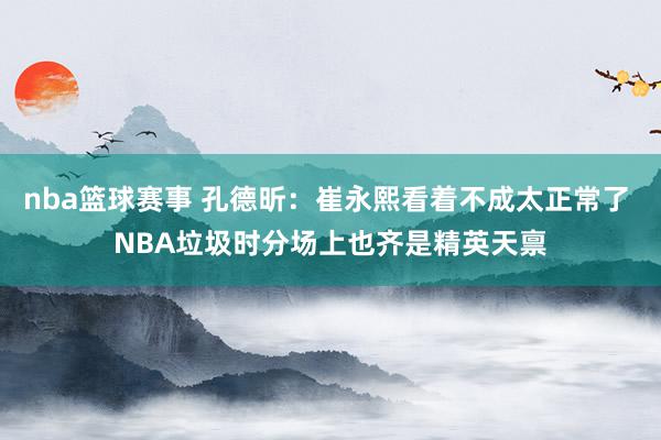 nba篮球赛事 孔德昕：崔永熙看着不成太正常了 NBA垃圾时分场上也齐是精英天禀