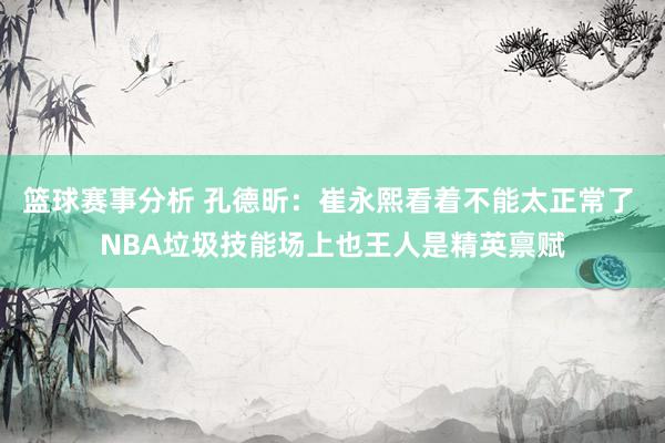 篮球赛事分析 孔德昕：崔永熙看着不能太正常了 NBA垃圾技能场上也王人是精英禀赋