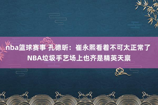 nba篮球赛事 孔德昕：崔永熙看着不可太正常了 NBA垃圾手艺场上也齐是精英天禀