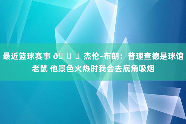 最近篮球赛事 😂杰伦-布朗：普理查德是球馆老鼠 他景色火热时我会去底角吸烟