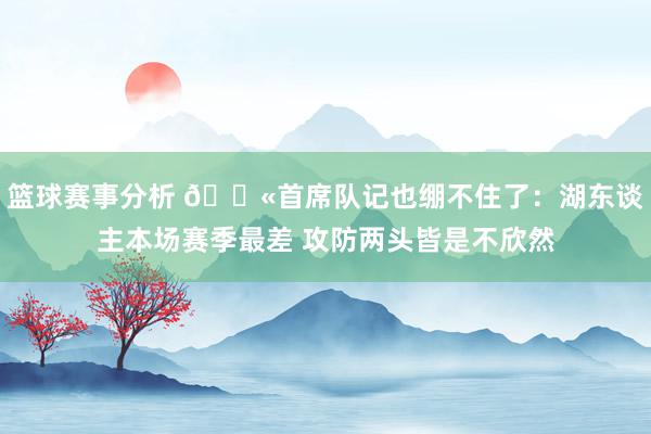 篮球赛事分析 😫首席队记也绷不住了：湖东谈主本场赛季最差 攻防两头皆是不欣然