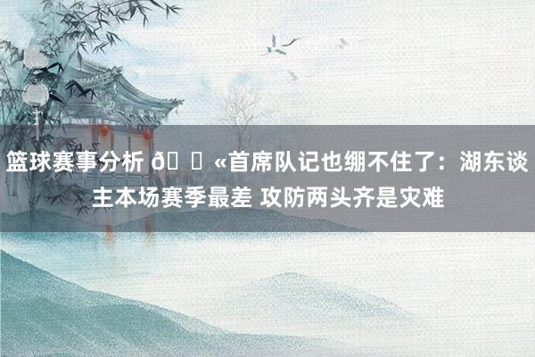 篮球赛事分析 😫首席队记也绷不住了：湖东谈主本场赛季最差 攻防两头齐是灾难