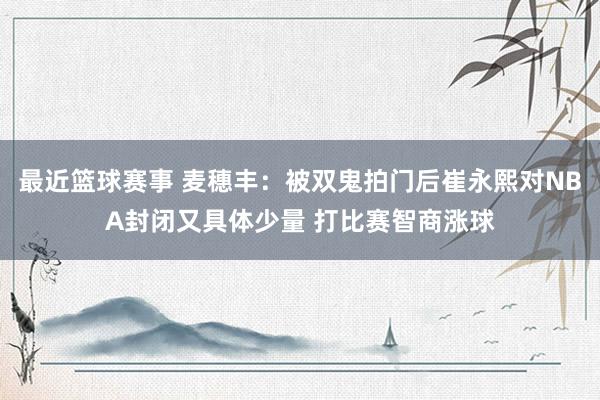 最近篮球赛事 麦穗丰：被双鬼拍门后崔永熙对NBA封闭又具体少量 打比赛智商涨球