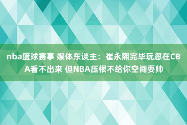 nba篮球赛事 媒体东谈主：崔永熙完毕玩忽在CBA看不出来 但NBA压根不给你空间耍帅