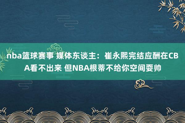 nba篮球赛事 媒体东谈主：崔永熙完结应酬在CBA看不出来 但NBA根蒂不给你空间耍帅