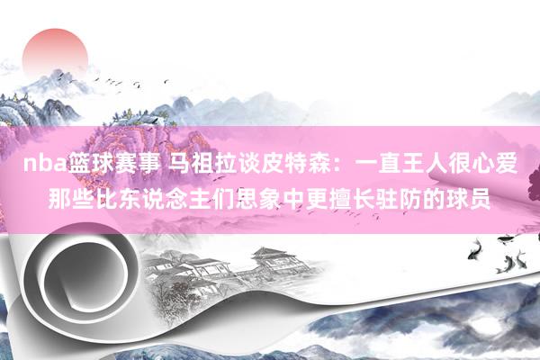 nba篮球赛事 马祖拉谈皮特森：一直王人很心爱那些比东说念主们思象中更擅长驻防的球员