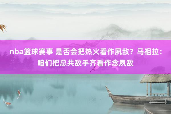 nba篮球赛事 是否会把热火看作夙敌？马祖拉：咱们把总共敌手齐看作念夙敌