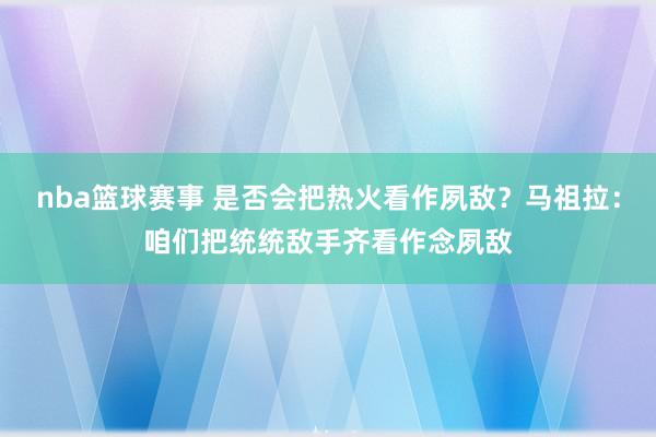 nba篮球赛事 是否会把热火看作夙敌？马祖拉：咱们把统统敌手齐看作念夙敌