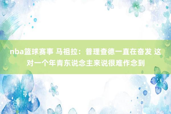 nba篮球赛事 马祖拉：普理查德一直在奋发 这对一个年青东说念主来说很难作念到