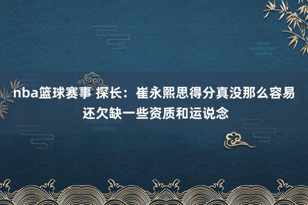 nba篮球赛事 探长：崔永熙思得分真没那么容易 还欠缺一些资质和运说念