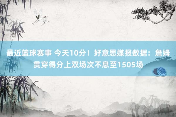 最近篮球赛事 今天10分！好意思媒报数据：詹姆贯穿得分上双场次不息至1505场