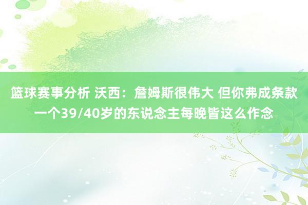 篮球赛事分析 沃西：詹姆斯很伟大 但你弗成条款一个39/40岁的东说念主每晚皆这么作念