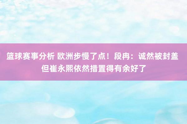 篮球赛事分析 欧洲步慢了点！段冉：诚然被封盖 但崔永熙依然措置得有余好了