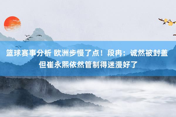 篮球赛事分析 欧洲步慢了点！段冉：诚然被封盖 但崔永熙依然管制得迷漫好了