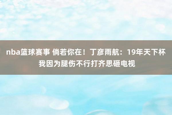 nba篮球赛事 倘若你在！丁彦雨航：19年天下杯 我因为腿伤不行打齐思砸电视