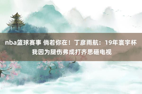 nba篮球赛事 倘若你在！丁彦雨航：19年寰宇杯 我因为腿伤弗成打齐思砸电视