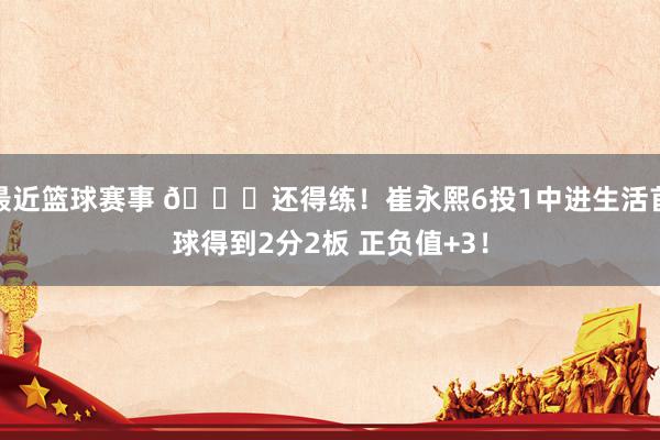 最近篮球赛事 👏还得练！崔永熙6投1中进生活首球得到2分2板 正负值+3！