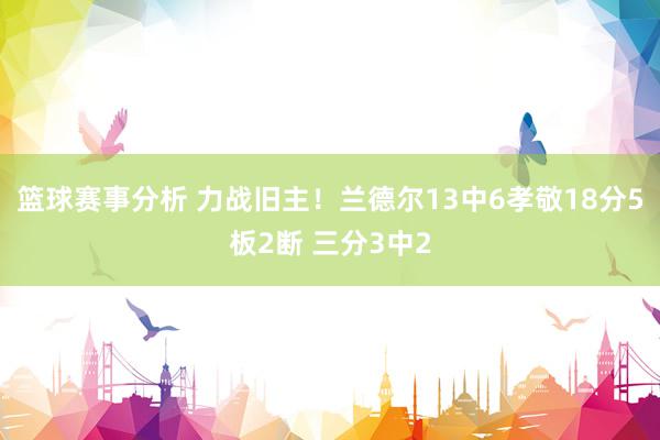 篮球赛事分析 力战旧主！兰德尔13中6孝敬18分5板2断 三分3中2