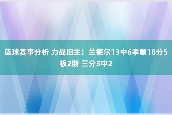 篮球赛事分析 力战旧主！兰德尔13中6孝顺18分5板2断 三分3中2