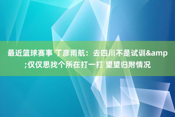 最近篮球赛事 丁彦雨航：去四川不是试训&仅仅思找个所在打一打 望望归附情况